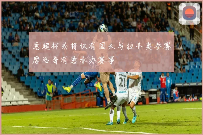意超杯或将仅有国米与拉齐奥参赛摩洛哥有意承办赛事