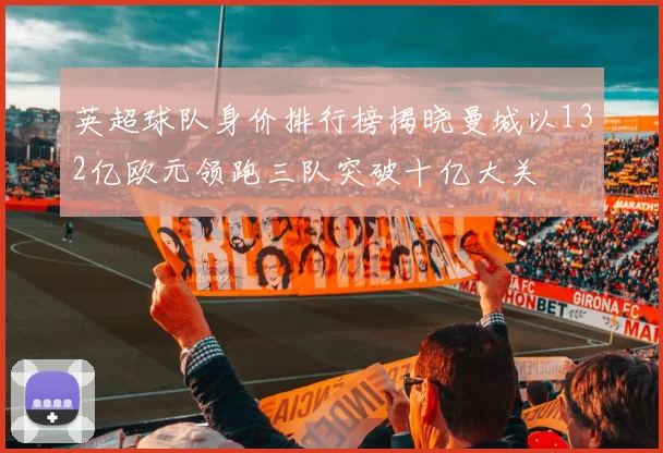 英超球队身价排行榜揭晓曼城以132亿欧元领跑三队突破十亿大关