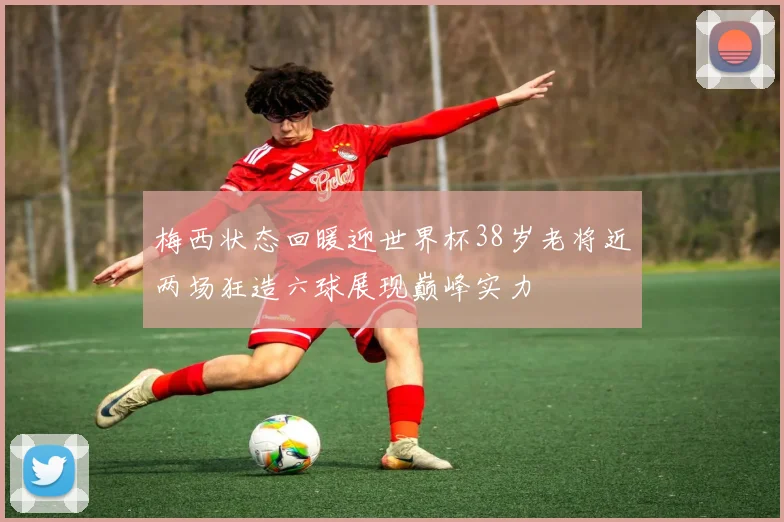 梅西状态回暖迎世界杯38岁老将近两场狂造六球展现巅峰实力
