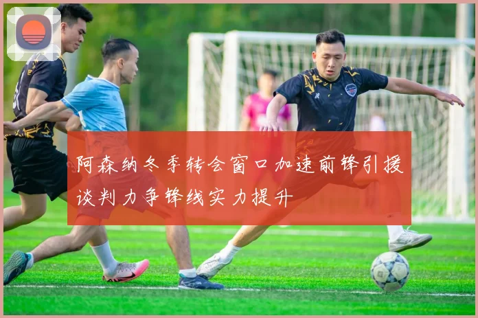 阿森纳冬季转会窗口加速前锋引援谈判力争锋线实力提升