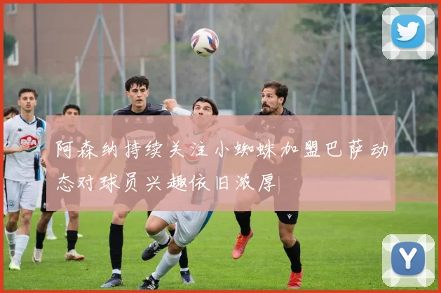 阿森纳持续关注小蜘蛛加盟巴萨动态对球员兴趣依旧浓厚