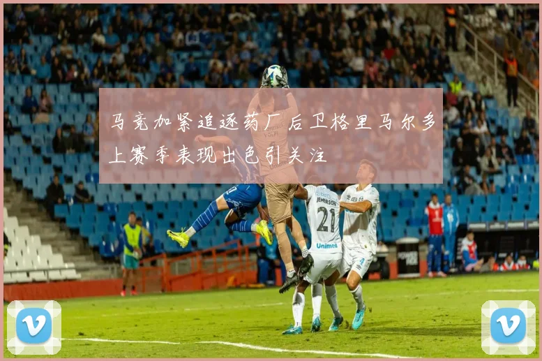 马竞加紧追逐药厂后卫格里马尔多上赛季表现出色引关注