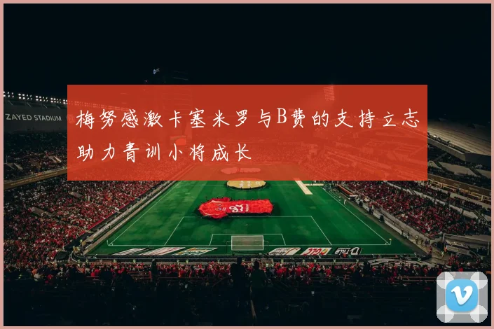 梅努感激卡塞米罗与B费的支持立志助力青训小将成长