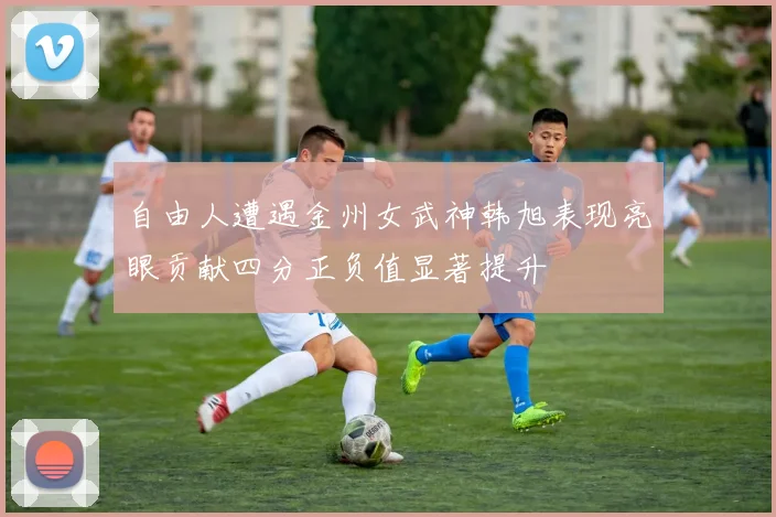 自由人遭遇金州女武神韩旭表现亮眼贡献四分正负值显著提升
