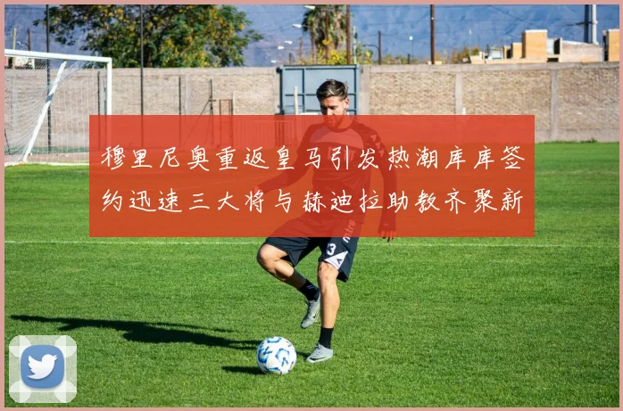 穆里尼奥重返皇马引发热潮库库签约迅速三大将与赫迪拉助教齐聚新阵容