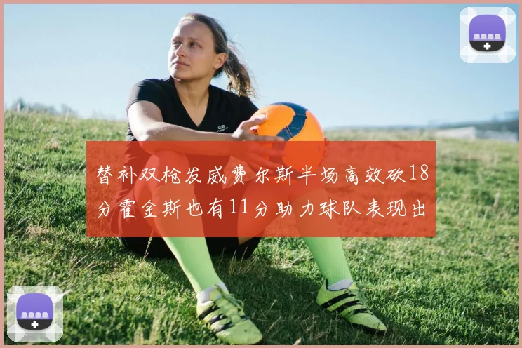 替补双枪发威费尔斯半场高效砍18分霍金斯也有11分助力球队表现出色