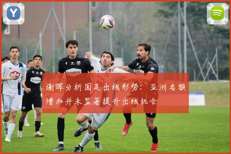 谢晖分析国足出线形势：亚洲名额增加并未显著提升出线机会