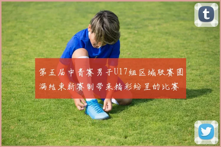 第五届中青赛男子U17组区域联赛圆满结束新赛制带来精彩纷呈的比赛体验