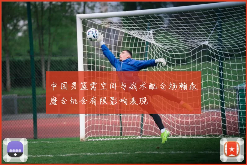 中国男篮需空间与战术配合杨瀚森磨合机会有限影响表现