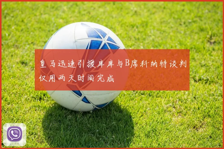 皇马迅速引援库库与B席科纳特谈判仅用两天时间完成