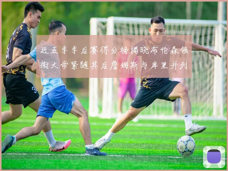 近五季季后赛得分榜揭晓布伦森领衔大帝紧随其后詹姆斯与库里并列第四