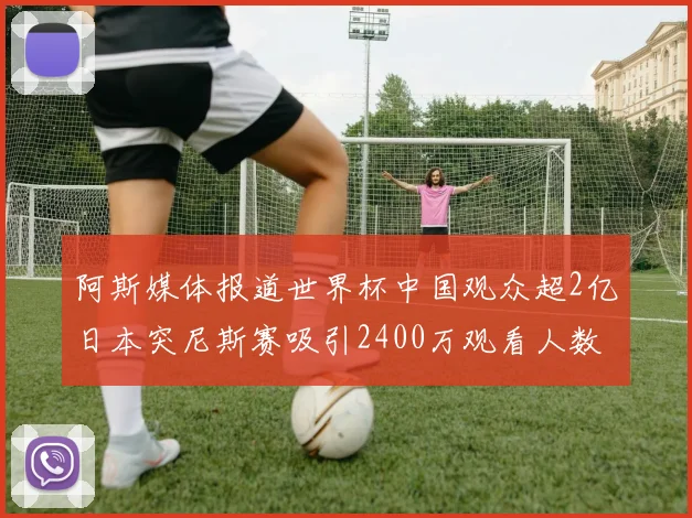 阿斯媒体报道世界杯中国观众超2亿日本突尼斯赛吸引2400万观看人数