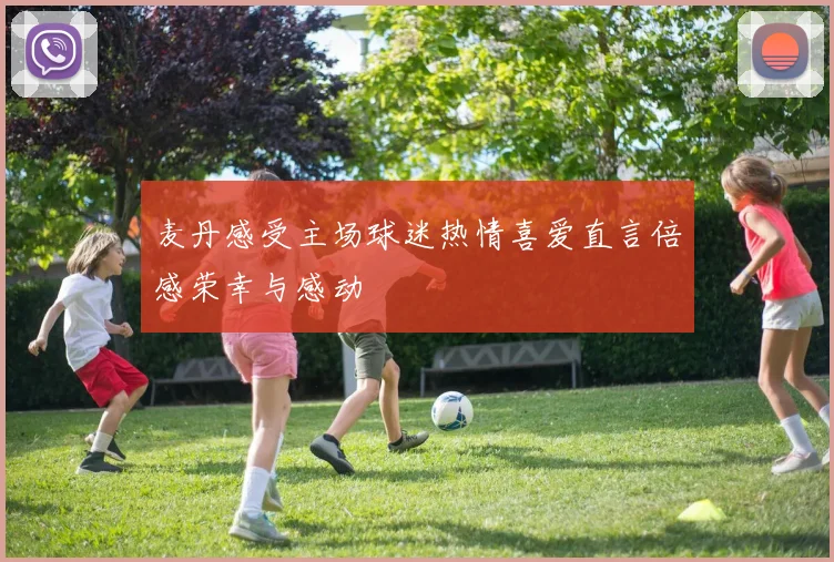 麦丹感受主场球迷热情喜爱直言倍感荣幸与感动