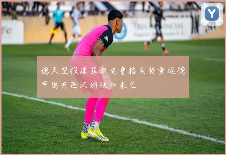 德天空报道菲尔克鲁格或将重返德甲离开西汉姆联和米兰