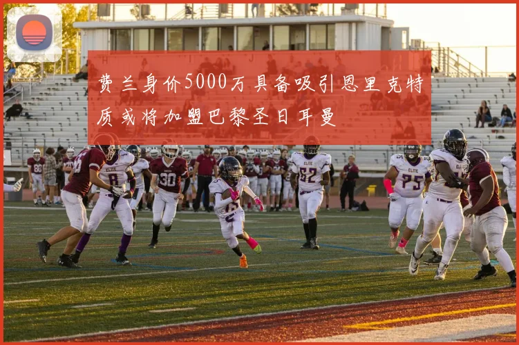 费兰身价5000万具备吸引恩里克特质或将加盟巴黎圣日耳曼