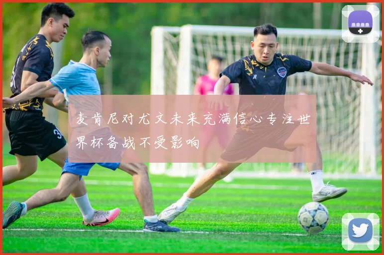 麦肯尼对尤文未来充满信心专注世界杯备战不受影响