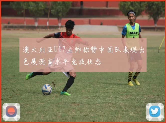 澳大利亚U17主帅称赞中国队表现出色展现高水平竞技状态