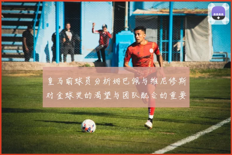 皇马前球员分析姆巴佩与维尼修斯对金球奖的渴望与团队配合的重要性