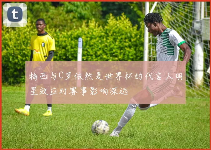 梅西与C罗依然是世界杯的代言人明星效应对赛事影响深远