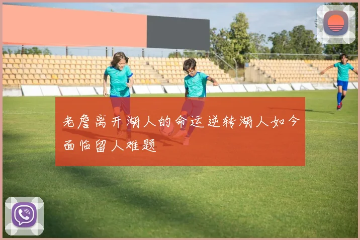 老詹离开湖人的命运逆转湖人如今面临留人难题