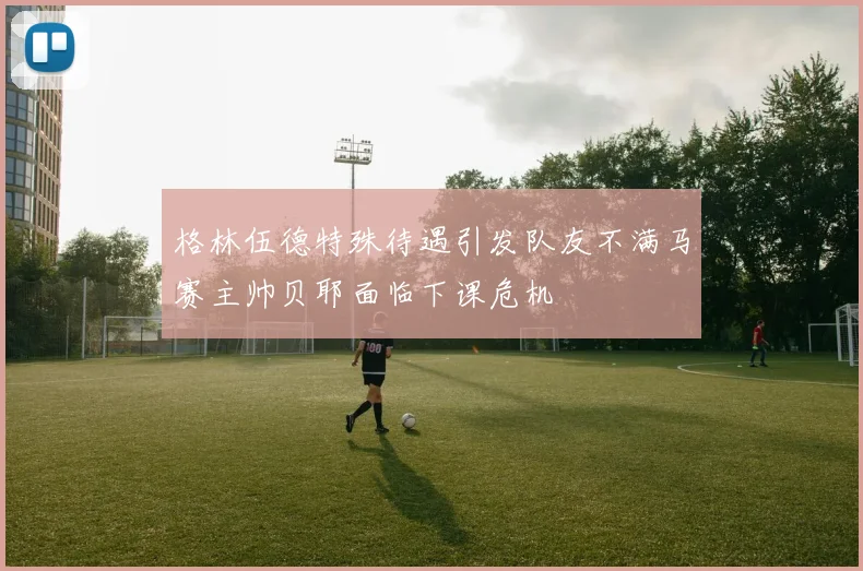 格林伍德特殊待遇引发队友不满马赛主帅贝耶面临下课危机