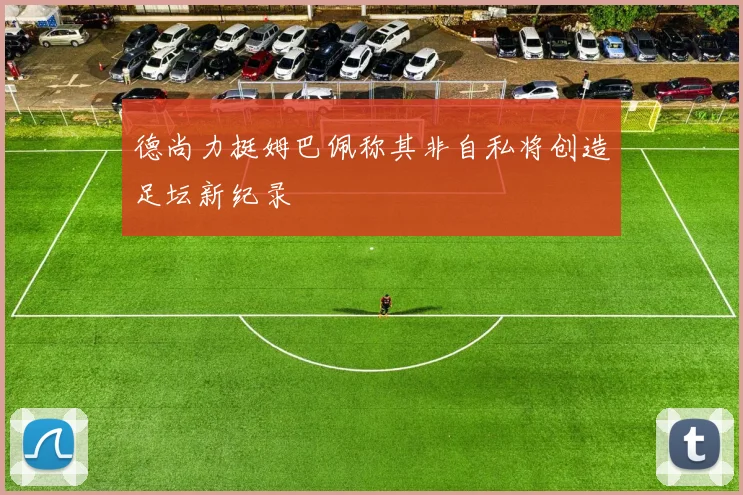 德尚力挺姆巴佩称其非自私将创造足坛新纪录