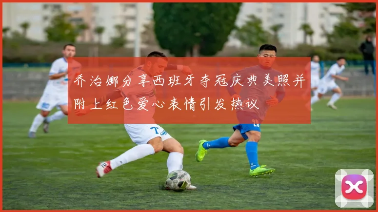 乔治娜分享西班牙夺冠庆典美照并附上红色爱心表情引发热议